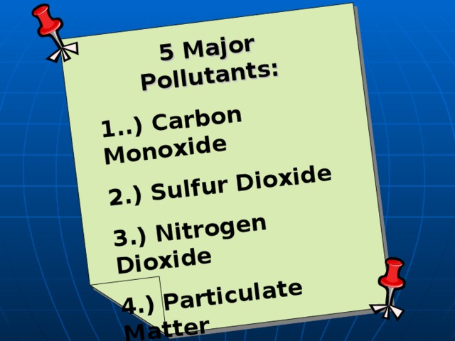 5 Major Pollutants: 1..) Carbon Monoxide 2.) Sulfur Dioxide 3.) Nitrogen Dioxide 4.) Particulate Matter 5.) Ground Level Ozone