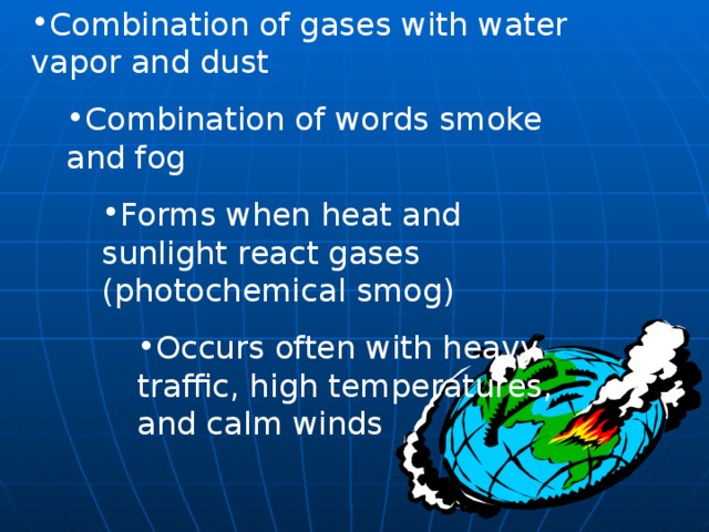 Combination of gases with water vapor and dust Combination of words smoke and fog Combination of words smoke and fog Forms when heat and sunlight react gases (photochemical smog) Forms when heat and sunlight react gases (photochemical smog) Forms when heat and sunlight react gases (photochemical smog) Occurs often with heavy traffic, high temperatures, and calm winds Occurs often with heavy traffic, high temperatures, and calm winds Occurs often with heavy traffic, high temperatures, and calm winds Occurs often with heavy traffic, high temperatures, and calm winds