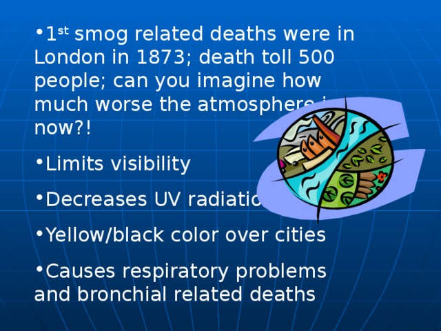 1 st smog related deaths were in London in 1873; death toll 500 people; can you imagine how much worse the atmosphere is now?! Limits visibility Decreases UV radiation Yellow/black color over cities Causes respiratory problems and bronchial related deaths