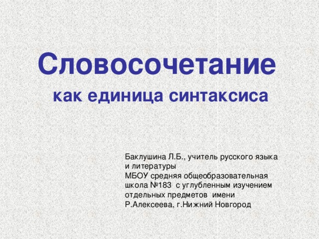 Словосочетание  как единица синтаксиса Баклушина Л.Б., учитель русского языка и литературы МБОУ средняя общеобразовательная школа №183 с углубленным изучением отдельных предметов имени Р.Алексеева, г.Нижний Новгород