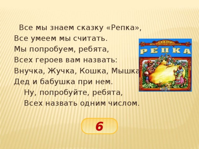 Все мы знаем сказку «Репка»,   Все умеем мы считать.   Мы попробуем, ребята,   Всех героев вам назвать:   Внучка, Жучка, Кошка, Мышка.   Дед и бабушка при нем.    Ну, попробуйте, ребята,    Всех назвать одним числом. 6