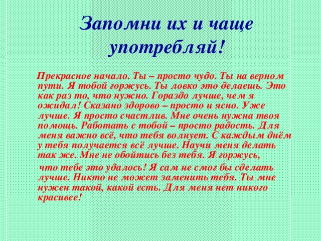 Запомни их и чаще  употребляй!  Прекрасное начало. Ты – просто чудо. Ты на верном пути. Я тобой горжусь. Ты ловко это делаешь. Это как раз то, что нужно. Гораздо лучше, чем я ожидал! Сказано здорово – просто и ясно. Уже лучше. Я просто счастлив. Мне очень нужна твоя помощь. Работать с тобой – просто радость. Для меня важно всё, что тебя волнует. С каждым днём у тебя получается всё лучше. Научи меня делать так же. Мне не обойтись без тебя. Я горжусь,  что тебе это удалось! Я сам не смог бы сделать лучше. Никто не может заменить тебя. Ты мне нужен такой, какой есть. Для меня нет никого красивее!