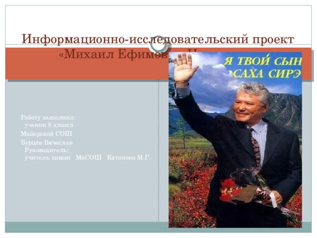 Информационно-исследовательский проект  «Михаил Ефимович Николаев»     Работу выполнил:  ученик 8 класса  Майорской СОШ  Бурцев Вячеслав  Руководитель:  учитель химии МаСОШ Катанова М.Г.