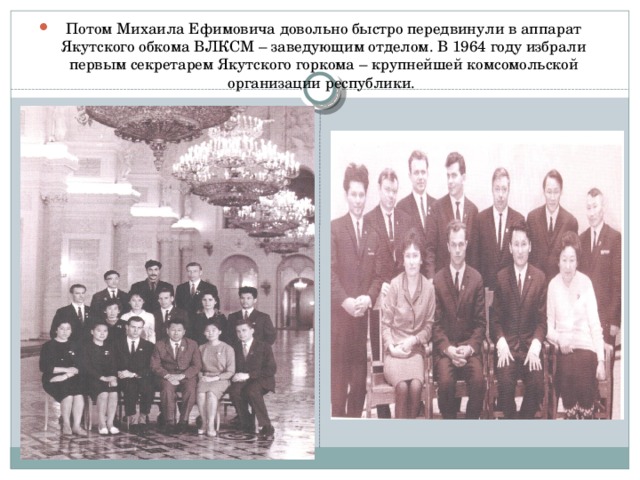 Потом Михаила Ефимовича довольно быстро передвинули в аппарат Якутского обкома ВЛКСМ – заведующим отделом. В 1964 году избрали первым секретарем Якутского горкома – крупнейшей комсомольской организации республики.