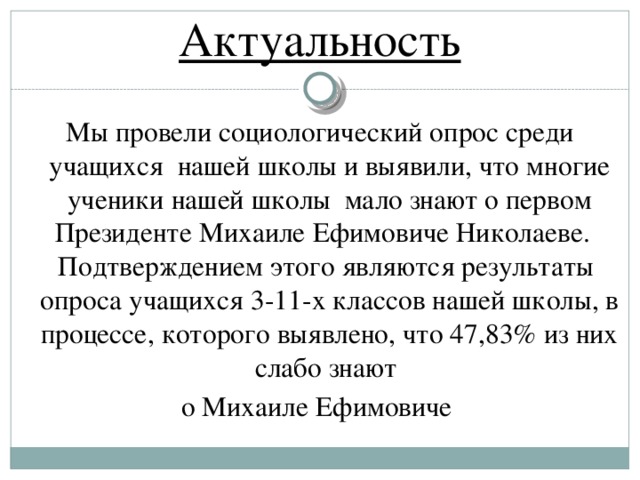 Актуальность Мы провели социологический опрос среди учащихся нашей школы и выявили, что многие ученики нашей школы мало знают о первом Президенте Михаиле Ефимовиче Николаеве. Подтверждением этого являются результаты опроса учащихся 3-11-х классов нашей школы, в процессе, которого выявлено, что 47,83% из них слабо знают о Михаиле Ефимовиче
