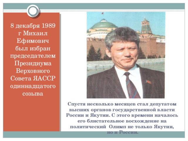 8 декабря 1989 г Михаил Ефимович был избран председателем Президиума Верховного Совета ЯАССР одиннадцатого созыва Спустя несколько месяцев стал депутатом высших органов государственной власти России и Якутии. С этого времени началось его блистательное восхождение на политический Олимп не только Якутии,  но и России.