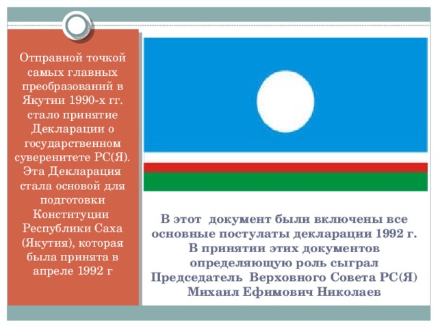 Отправной точкой самых главных преобразований в Якутии 1990-х гг. стало принятие Декларации о государственном суверенитете РС(Я). Эта Декларация стала основой для подготовки Конституции Республики Саха (Якутия), которая была принята в апреле 1992 г В этот документ были включены все основные постулаты декларации 1992 г. В принятии этих документов определяющую роль сыграл Председатель Верховного Совета РС(Я) Михаил Ефимович Николаев
