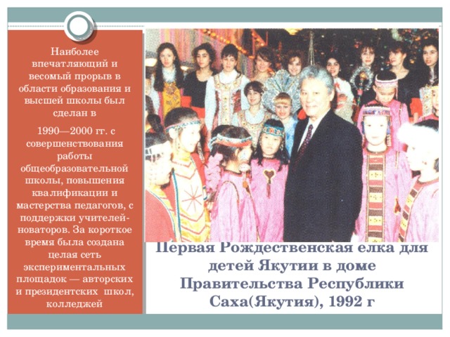 Вставка рисунка Наиболее впечатляющий и весомый прорыв в области образования и высшей школы был сделан в  1990—2000 гг. с совершенствования работы общеобразовательной школы, повышения квалификации и мастерства педагогов, с поддержки учителей-новаторов. За короткое время была создана целая сеть экспериментальных площадок — авторских и президентских школ, колледжей Первая Рождественская елка для детей Якутии в доме Правительства Республики Саха(Якутия), 1992 г
