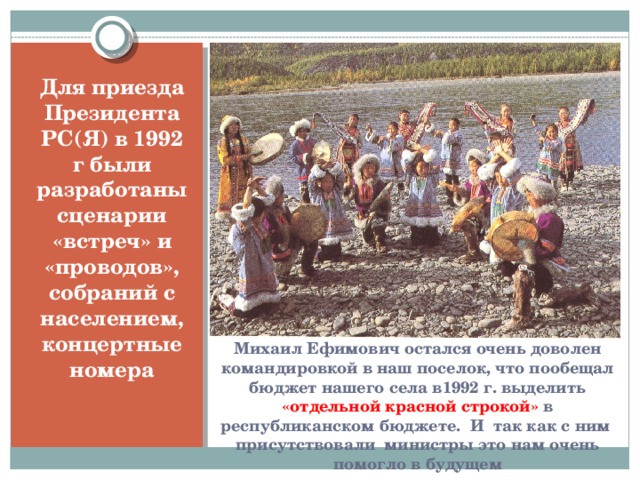 Для приезда Президента РС(Я) в 1992 г были разработаны сценарии «встреч» и «проводов», собраний с населением, концертные номера Михаил Ефимович остался очень доволен командировкой в наш поселок, что пообещал бюджет нашего села в1992 г. выделить «отдельной красной строкой» в республиканском бюджете. И так как с ним присутствовали министры это нам очень помогло в будущем