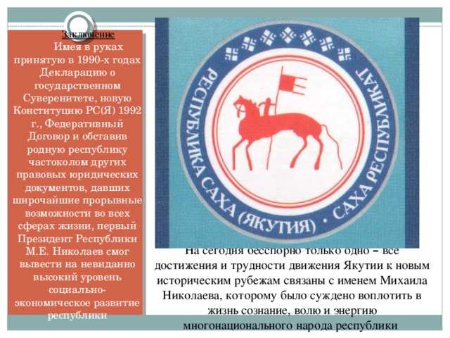 Заключение Имея в руках принятую в 1990-х годах Декларацию о государственном Суверенитете, новую Конституцию РС(Я) 1992 г., Федеративный Договор и обставив родную республику частоколом других правовых юридических документов, давших широчайшие прорывные возможности во всех сферах жизни, первый Президент Республики М.Е. Николаев смог вывести на невиданно высокий уровень социально-экономическое развитие республики На сегодня бесспорно только одно – все достижения и трудности движения Якутии к новым историческим рубежам связаны с именем Михаила Николаева, которому было суждено воплотить в жизнь сознание, волю и энергию многонационального народа республики