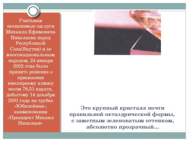 Учитывая неоценимые заслуги Михаила Ефимовича Николаева перед Республикой Саха(Якутия) и ее многонациональным народом, 24 января 2002 года было принято решение о присвоении ювелирному алмазу весом 78,51 карата, добытому 14 декабря 2001 года на трубке «Юбилейная», наименования «Президент Михаил Николаев» Это крупный кристалл почти правильной октаэдрической формы,  с заметным зеленоватым оттенком, абсолютно прозрачный…