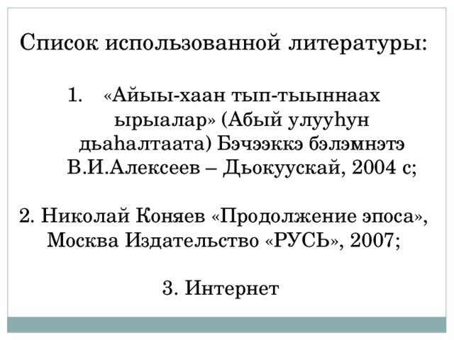Список использованной литературы: «Айыы-хаан тып-тыыннаах ырыалар» (Абый улууhун дьаhалтаата) Бэчээккэ бэлэмнэтэ В.И.Алексеев – Дьокуускай, 2004 с; 2. Николай Коняев «Продолжение эпоса», Москва Издательство «РУСЬ», 2007; 3. Интернет