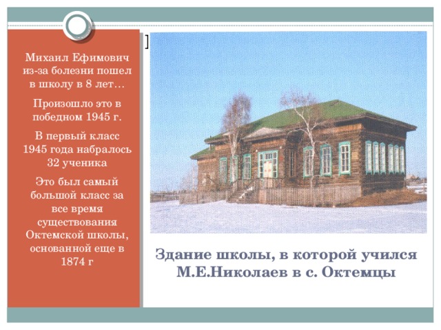 Вставка рисунка Михаил Ефимович из-за болезни пошел в школу в 8 лет… Произошло это в победном 1945 г. В первый класс 1945 года набралось 32 ученика Это был самый большой класс за все время существования Октемской школы, основанной еще в 1874 г Здание школы, в которой учился М.Е.Николаев в с. Октемцы
