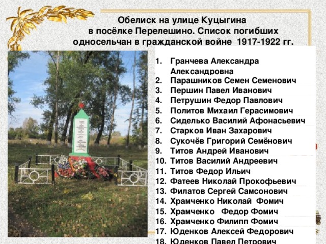 Обелиск на улице Куцыгина  в посёлке Перелешино. Список погибших односельчан в гражданской войне 1917-1922 гг. 1. Гранчева Александра Александровна 2. Парашников Семен Семенович 3. Першин Павел Иванович 4. 5. Петрушин Федор Павлович Политов Михаил Герасимович 6. Сиделько Василий Афонасьевич 7. Старков Иван Захарович 8. Сукочёв Григорий Семёнович 9. 10. Титов Андрей Иванович 11. Титов Василий Андреевич Титов Федор Ильич 12. Фатеев Николай Прокофьевич 13. Филатов Сергей Самсонович 14. Храмченко Николай  Фомич 15. Храмченко   Федор Фомич 16. Храмченко Филипп Фомич 17. 18. Юденков Алексей Федорович Юденков Павел Петрович