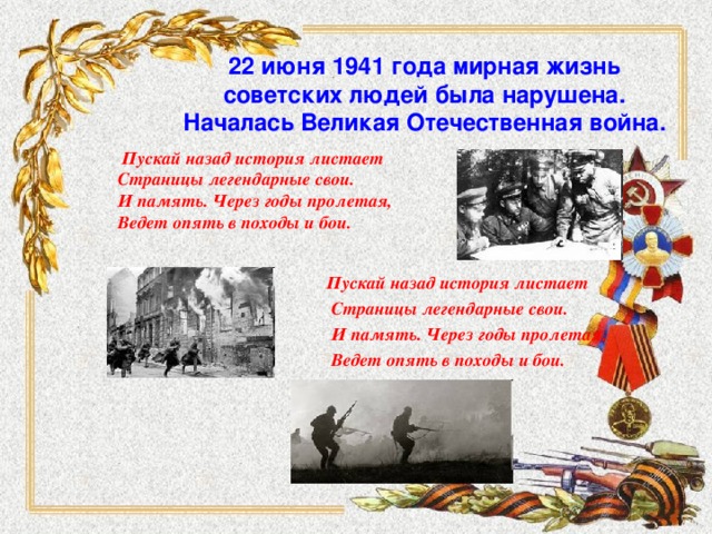 22 июня 1941 года мирная жизнь советских людей была нарушена. Началась Великая Отечественная война.   Пускай назад история листает  Страницы легендарные свои.  И память. Через годы пролетая,  Ведет опять в походы и бои.  Пускай назад история листает  Страницы легендарные свои.  И память. Через годы пролетая,  Ведет опять в походы и бои.