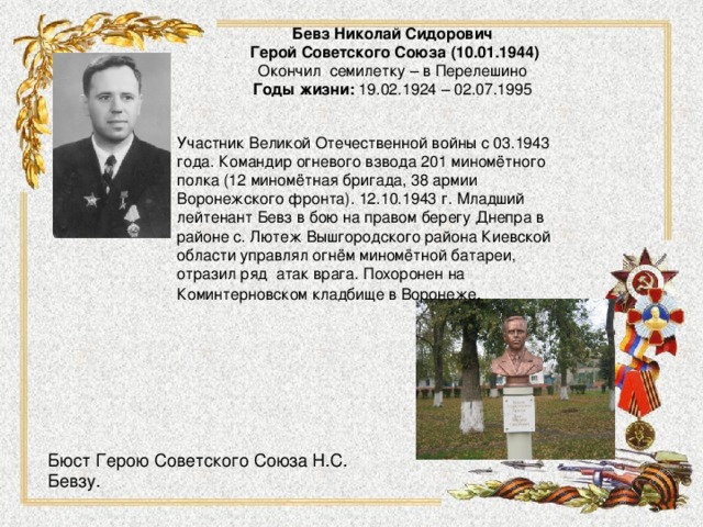 Бевз Николай Сидорович  Герой Советского Союза   (10.01.1944)  Окончил семилетку – в Перелешино  Годы жизни:  19.02.1924 – 02.07.1995     Участник Великой Отечественной войны с 03.1943 года. Командир огневого взвода 201 миномётного полка (12 миномётная бригада, 38 армии Воронежского фронта). 12.10.1943 г. Младший лейтенант Бевз в бою на правом берегу Днепра в районе с. Лютеж Вышгородского района Киевской области управлял огнём миномётной батареи, отразил ряд  атак врага. Похоронен на Коминтерновском кладбище в Воронеже . Бюст Герою Советского Союза Н.С. Бевзу.