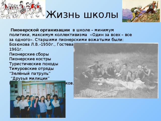 Жизнь школы  Пионерской организации в школе – минимум политики, максимум коллективизма «Один за всех – все за одного». Старшими пионерскими вожатыми были: Бозюкова Л.В.-1950г., Гостева Г.И. -1954г., Мешкова О.М. 1961г. Пионерские сборы Пионерские костры Туристические походы Тимуровские отряды “ Зелёный патруль” “ Друзья милиции” Проведение КВН, праздников.