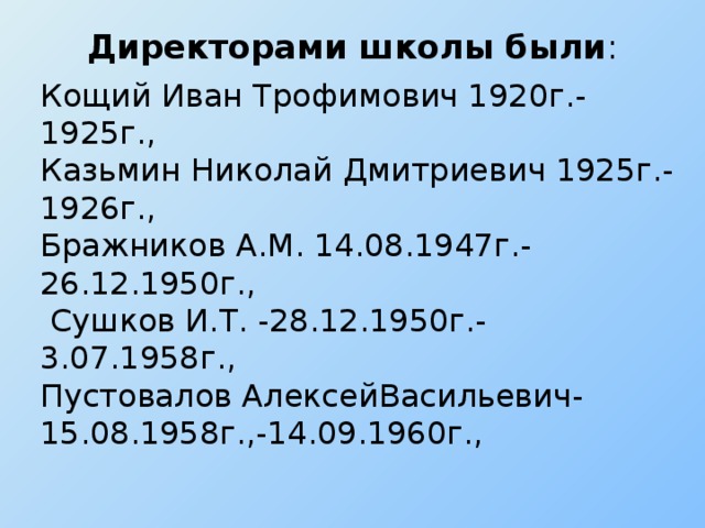 Директорами школы были :   Кощий Иван Трофимович 1920г.-1925г., Казьмин Николай Дмитриевич 1925г.-1926г., Бражников А.М. 14.08.1947г.-26.12.1950г.,  Сушков И.Т. -28.12.1950г.-3.07.1958г., Пустовалов АлексейВасильевич-15.08.1958г.,-14.09.1960г.,