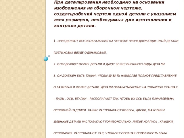 При деталирования необходимо на основании изображения на сборочном чертеже, создатьрабочий чертеж одной детали с указанием всех размеров, необходимых для изготовления и контроля детали. 1 . Определяют все изображения на чертеже принадлежащие этой детали (штриховка везде одинаковая).  2. Определяют форму детали и дают эскиз внешнего вида детали.  3. Он должен быть таким, чтобы давать наиболее полное представление о размерах и форме детали. Детали обрабатываемые на токарных станках – пазы , оси, втулки – располагают так, чтобы их ось была параллельна основной надписи. Также располагают колеса, диски, маховики. Длинные детали располагают горизонтально. Литые корпуса , крышки, основания располагают так, чтобы их опорная поверхность была горизонтальна.