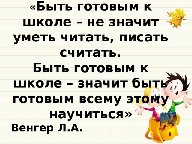 « Быть готовым к школе – не значит уметь читать, писать считать. Быть готовым к школе – значит быть готовым всему этому научиться» Венгер Л.А.