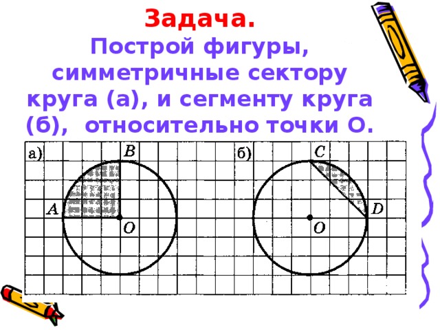 Задача.  Построй фигуры, симметричные сектору круга (а), и сегменту круга (б), относительно точки О.