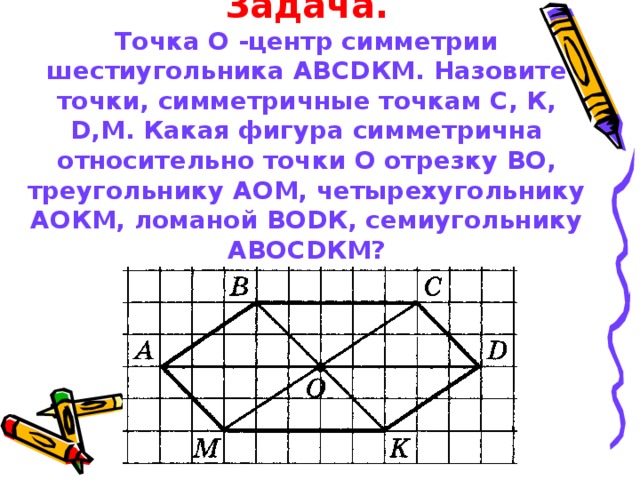 Задача.  Точка О -центр симметрии шестиугольника АВС D КМ. Назовите точки, симметричные точкам С, К, D , M . Какая фигура симметрична относительно точки О отрезку ВО, треугольнику АОМ, четырехугольнику АОКМ, ломаной ВО D К, семиугольнику АВОС D КМ?