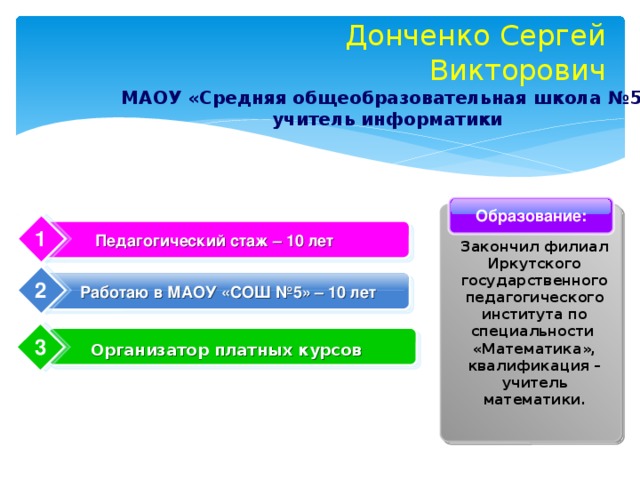 Донченко Сергей Викторович МАОУ «Средняя общеобразовательная школа №5» учитель информатики Образование: 1 Педагогический стаж – 10 лет Закончил филиал Иркутского государственного педагогического института по специальности  «Математика», квалификация – учитель математики. 2 Работаю в МАОУ «СОШ №5» – 10 лет 3 Организатор платных курсов