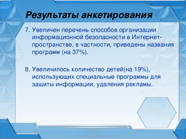 Результаты анкетирования 7. Увеличен перечень способов организации информационной безопасности в Интернет-пространстве, в частности, приведены названия программ (на 37%). 8. Увеличилось количество детей(на 19%), использующих специальные программы для защиты информации, удаления рекламы.