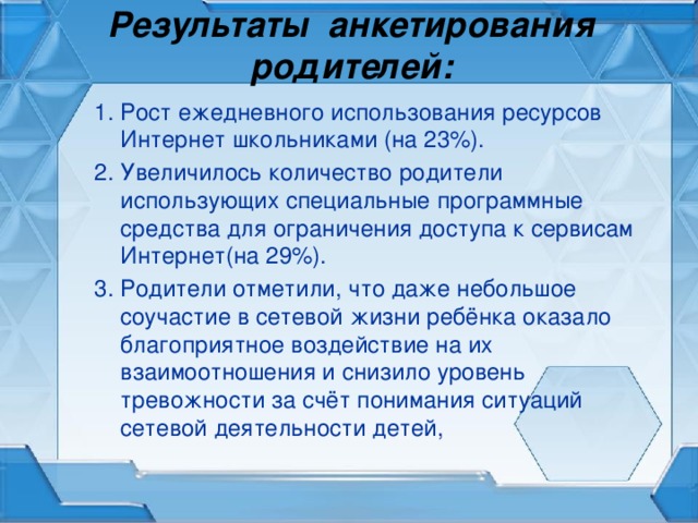 Результаты анкетирования родителей: 1. Рост ежедневного использования ресурсов Интернет школьниками (на 23%). 2. Увеличилось количество родители использующих специальные программные средства для ограничения доступа к сервисам Интернет(на 29%). 3. Родители отметили, что даже небольшое соучастие в сетевой жизни ребёнка оказало благоприятное воздействие на их взаимоотношения и снизило уровень тревожности за счёт понимания ситуаций сетевой деятельности детей,