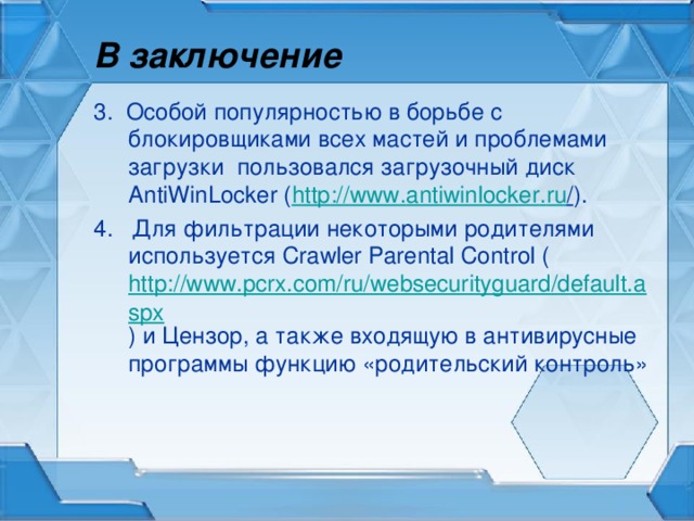 В заключение 3. Особой популярностью в борьбе с блокировщиками всех мастей и проблемами загрузки пользовался загрузочный диск AntiWinLocker ( http :// www . antiwinlocker . ru / ). 4. Для фильтрации некоторыми родителями используется Crawler Parental Control ( http://www.pcrx.com/ru/websecurityguard/default.aspx ) и Цензор, а также входящую в антивирусные программы функцию «родительский контроль»