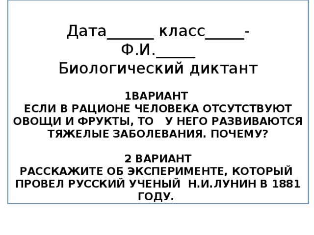 Дата______ класс_____- Ф.И._____ Биологический диктант  1вариант Если в рационе человека отсутствуют овощи и фрукты, то у него развиваются тяжелые заболевания. Почему?  2 вариант Расскажите об эксперименте, который провел русский ученый Н.И.Лунин в 1881 году.