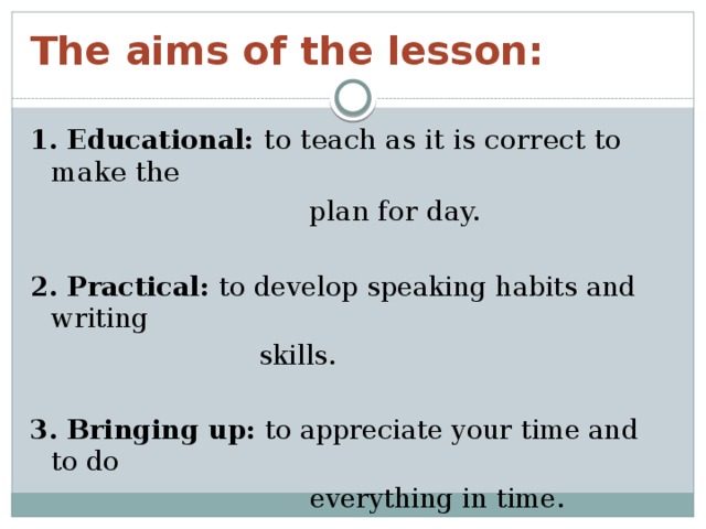 The aims of the lesson: 1. Educational:  to teach as it is correct to make the  plan for day. 2. Practical: to develop speaking habits and writing  skills. 3. Bringing up: to appreciate your time and to do  everything in time.