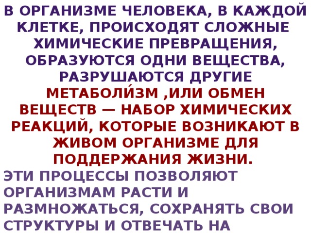 В организме человека, в каждой клетке, происходят сложные химические превращения, образуются одни вещества, разрушаются другие Метаболи́зм ,или обмен веществ — набор химических реакций, которые возникают в живом организме для поддержания жизни. Эти процессы позволяют организмам расти и размножаться, сохранять свои структуры и отвечать на воздействия окружающей среды