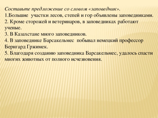 Составьте предложение со словом «заповедник». 1.Большие участки лесов, степей и гор объявлены заповедниками. 2. Кроме сторожей и ветеринаров, в заповедниках работают ученые. 3. В Казахстане много заповедников. 4. В заповеднике Барсакельмес побывал немецкий профессор Бернгард Гржимек. 5. Благодаря созданию заповедника Барсакельмес, удалось спасти многих животных от полного исчезновения.  