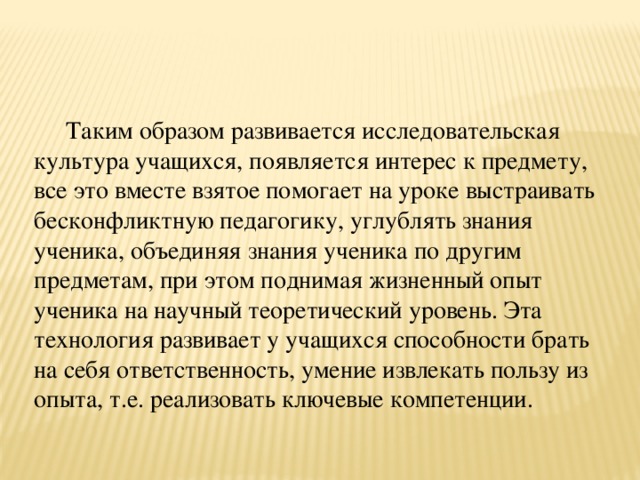 Таким образом развивается исследовательская культура учащихся, появляется интерес к предмету, все это вместе взятое помогает на уроке выстраивать бесконфликтную педагогику, углублять знания ученика, объединяя знания ученика по другим предметам, при этом поднимая жизненный опыт ученика на научный теоретический уровень. Эта технология развивает у учащихся способности брать на себя ответственность, умение извлекать пользу из опыта, т.е. реализовать ключевые компетенции.