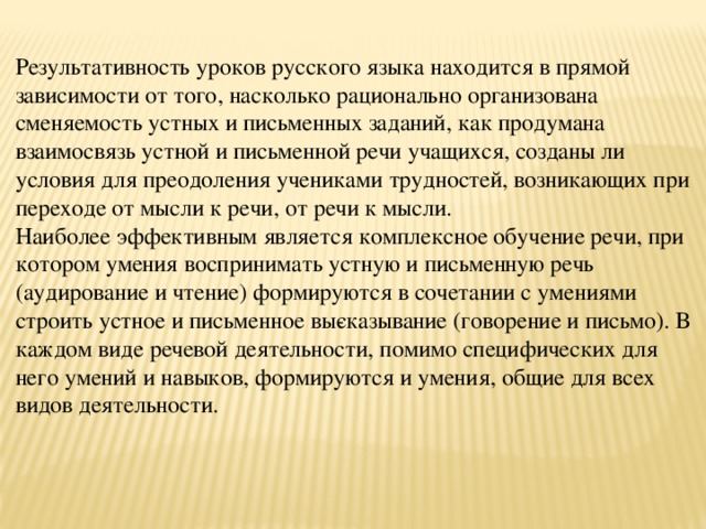 Результативность уроков русского языка находится в прямой зависимости от того, насколько рационально организована сменяемость устных и письменных заданий, как продумана взаимосвязь устной и письменной речи учащихся, созданы ли условия для преодоления учениками трудностей, возникающих при переходе от мысли к речи, от речи к мысли. Наиболее эффективным является комплексное обучение речи, при котором умения воспринимать устную и письменную речь (аудирование и чтение) формируются в сочетании с умениями строить устное и письменное вы­сказывание (говорение и письмо). В каждом виде речевой деятельности, помимо специфических для него умений и навыков, формируются и умения, общие для всех видов деятельности.