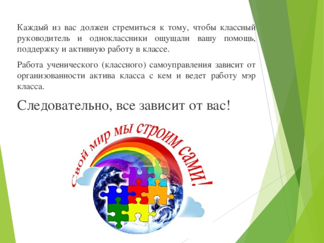 Каждый из вас должен стремиться к тому, чтобы классный руководитель и одноклассники ощущали вашу помощь, поддержку и активную работу в классе. Работа ученического (классного) самоуправления зависит от организованности актива класса с кем и ведет работу мэр класса. Следовательно, все зависит от вас!