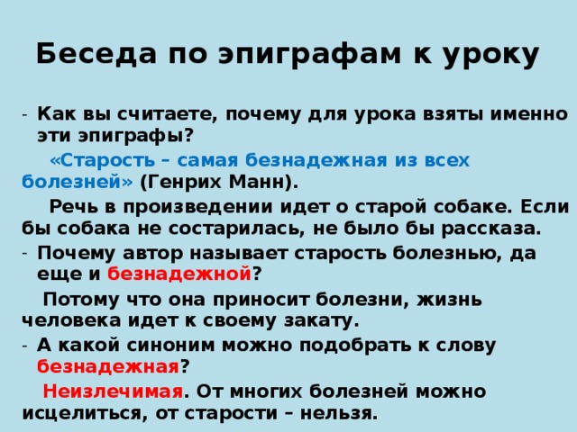 Беседа по эпиграфам к уроку Как вы считаете, почему для урока взяты именно эти эпиграфы?   «Старость – самая безнадежная из всех болезней» (Генрих Манн).   Речь в произведении идет о старой собаке. Если бы собака не состарилась, не было бы рассказа. Почему автор называет старость болезнью, да еще и безнадежной ?  Потому что она приносит болезни, жизнь человека идет к своему закату. А какой синоним можно подобрать к слову безнадежная ?  Неизлечимая . От многих болезней можно исцелиться, от старости – нельзя.