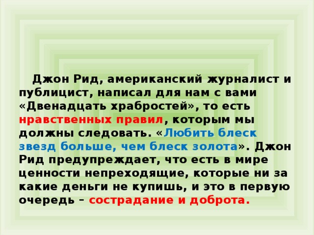 Джон Рид, американский журналист и публицист, написал для нам с вами «Двенадцать храбростей», то есть нравственных правил , которым мы должны следовать. « Любить блеск звезд больше, чем блеск золота ». Джон Рид предупреждает, что есть в мире ценности непреходящие, которые ни за какие деньги не купишь, и это в первую очередь – сострадание и доброта.