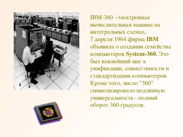 IBM -360 –электронная вычислительная машина на интегральных схемах. 7 апреля 1964 фирма IBM объявила о создании семейства компьютеров System-360. Это был важнейший шаг к унификации, совместимости и стандартизации компьютеров. Кроме того, число 