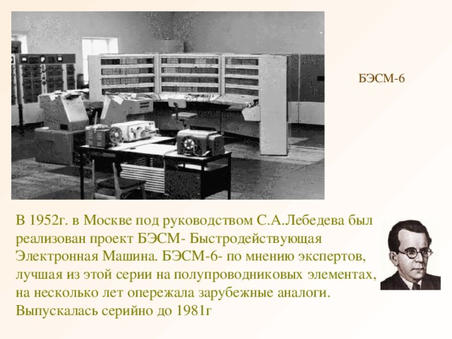 БЭСМ-6 В 1952г. в Москве под руководством С.А.Лебедева был реализован проект БЭСМ- Быстродействующая Электронная Машина. БЭСМ-6- по мнению экспертов, лучшая из этой серии на полупроводниковых элементах, на несколько лет опережала зарубежные аналоги. Выпускалась серийно до 1981г