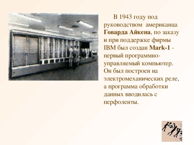 В 1943 году под руководством  американца Говарда Айкена , по заказу и при поддержке фирмы IBM был создан Mark-1 - первый программно-управляемый компьютер. Он был построен на электромеханических реле, а программа обработки данных вводилась с перфоленты.