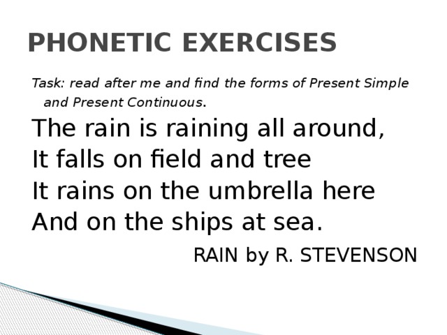 PHONETIC EXERCISES Task: read after me and find the forms of Present Simple and Present Continuous . The rain is raining all around, It falls on field and tree It rains on the umbrella here And on the ships at sea.  RAIN by R. STEVENSON