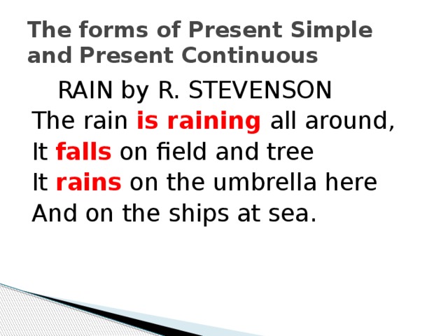 The forms of Present Simple and Present Continuous  RAIN by R. STEVENSON The rain is raining all around, It falls on field and tree It rains  on the umbrella here And on the ships at sea.