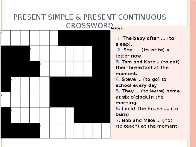 Present Simple & Present Continuous  CROSSWORD Across:    1 . The baby often … (to sleep).  2. She …. (to write) a letter now.   3. Tom and Kate …(to eat) their breakfast at the moment. 4. Steve … (to go) to school every day. 5 . They … (to leave) home at six o’clock in the morning. 6 . Look! The house …. (to burn). 7 . Bob and Mike … (not /to teach) at the moment. 1                     2       5     4                 6                3                                                            7                                                              