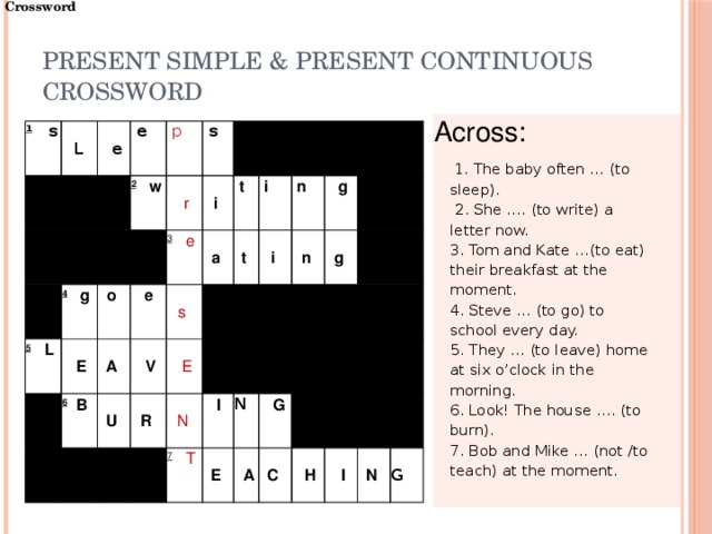 Crossword Present Simple & Present Continuous  CROSSWORD Across:    1. The baby often … (to sleep).  2. She …. (to write) a letter now.   3. Tom and Kate …(to eat) their breakfast at the moment. 4. Steve … (to go) to school every day. 5. They … (to leave) home at six o’clock in the morning. 6. Look! The house …. (to burn). 7. Bob and Mike … (not /to teach) at the moment. 1    s   L       e  e       2    w 4    g   5    L  p     E  s    o    r       e i  6   B     A  3    e U        V a    t s    R    i   t      E i          n    N      g     I   n    7    T   g      E      N       G         A   C              H     I       N  G