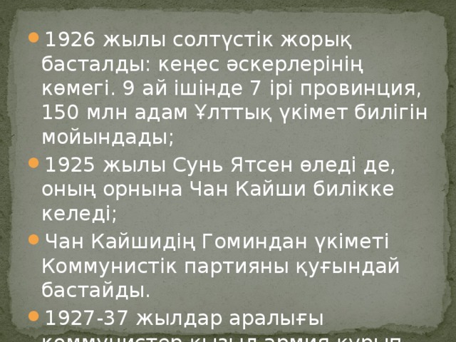 1926 жылы солтүстік жорық басталды: кеңес әскерлерінің көмегі. 9 ай ішінде 7 ірі провинция, 150 млн адам Ұлттық үкімет билігін мойындады; 1925 жылы Сунь Ятсен өледі де, оның орнына Чан Кайши билікке келеді; Чан Кайшидің Гоминдан үкіметі Коммунистік партияны қуғындай бастайды. 1927-37 жылдар аралығы коммунистер қызыл армия құрып 300 мыңға жуық әскер топтастырады.