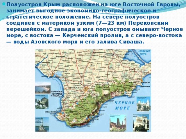 Полуостров Крым расположен на юге Восточной Европы, занимает выгодное экономико-географическое и стратегическое положение. На севере полуостров соединен с материком узким (7—23 км) Перекопским перешейком. С запада и юга полуостров омывают Черное море, с востока — Керченский пролив, а с северо-востока — воды Азовского моря и его залива Сиваша.