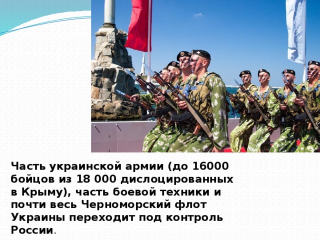 Часть украинской армии (до 16000 бойцов из 18 000 дислоцированных в Крыму), часть боевой техники и почти весь Черноморский флот Украины переходит под контроль России .