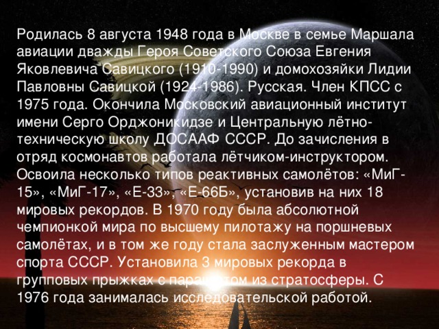 Родилась 8 августа 1948 года в Москве в семье Маршала авиации дважды Героя Советского Союза Евгения Яковлевича Савицкого (1910-1990) и домохозяйки Лидии Павловны Савицкой (1924-1986). Русская. Член КПСС с 1975 года. Окончила Московский авиационный институт имени Серго Орджоникидзе и Центральную лётно-техническую школу ДОСААФ СССР. До зачисления в отряд космонавтов работала лётчиком-инструктором. Освоила несколько типов реактивных самолётов: «МиГ-15», «МиГ-17», «Е-33», «Е-66Б», установив на них 18 мировых рекордов. В 1970 году была абсолютной чемпионкой мира по высшему пилотажу на поршневых самолётах, и в том же году стала заслуженным мастером спорта СССР. Установила 3 мировых рекорда в групповых прыжках с парашютом из стратосферы. С 1976 года занималась исследовательской работой.